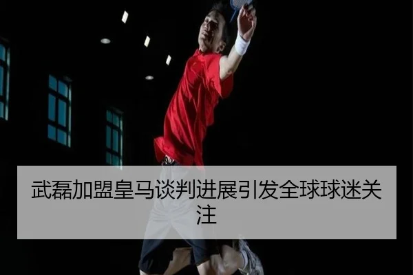 武磊加盟皇马谈判进展引发全球球迷关注